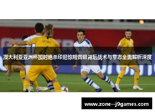 澳大利亚亚洲杯加时绝杀印尼惊险晋级背后战术与意志全面解析深度