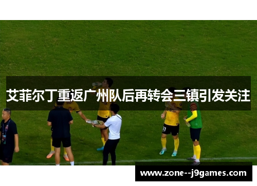艾菲尔丁重返广州队后再转会三镇引发关注